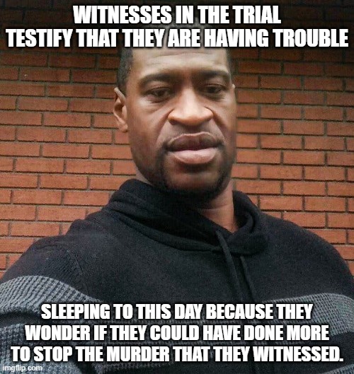 George Floyd Witness Statement | WITNESSES IN THE TRIAL TESTIFY THAT THEY ARE HAVING TROUBLE; SLEEPING TO THIS DAY BECAUSE THEY WONDER IF THEY COULD HAVE DONE MORE TO STOP THE MURDER THAT THEY WITNESSED. | image tagged in george floyd | made w/ Imgflip meme maker