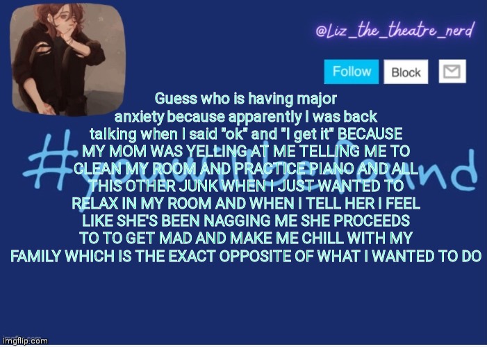Liz the theater nerd template | Guess who is having major anxiety because apparently I was back talking when I said "ok" and "I get it" BECAUSE MY MOM WAS YELLING AT ME TELLING ME TO CLEAN MY ROOM AND PRACTICE PIANO AND ALL THIS OTHER JUNK WHEN I JUST WANTED TO RELAX IN MY ROOM AND WHEN I TELL HER I FEEL LIKE SHE'S BEEN NAGGING ME SHE PROCEEDS TO TO GET MAD AND MAKE ME CHILL WITH MY FAMILY WHICH IS THE EXACT OPPOSITE OF WHAT I WANTED TO DO | image tagged in liz the theater nerd template | made w/ Imgflip meme maker
