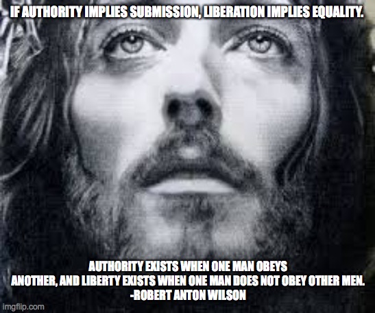 IF AUTHORITY IMPLIES SUBMISSION, LIBERATION IMPLIES EQUALITY. AUTHORITY EXISTS WHEN ONE MAN OBEYS ANOTHER, AND LIBERTY EXISTS WHEN ONE MAN DOES NOT OBEY OTHER MEN.
-ROBERT ANTON WILSON | image tagged in jesus christ | made w/ Imgflip meme maker