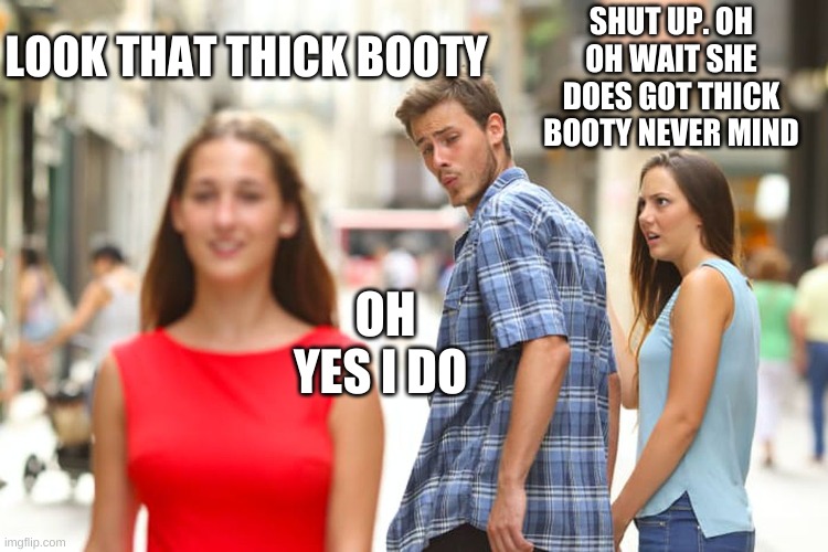 Distracted Boyfriend Meme | LOOK THAT THICK BOOTY SHUT UP. OH OH WAIT SHE DOES GOT THICK BOOTY NEVER MIND OH YES I DO | image tagged in memes,distracted boyfriend | made w/ Imgflip meme maker