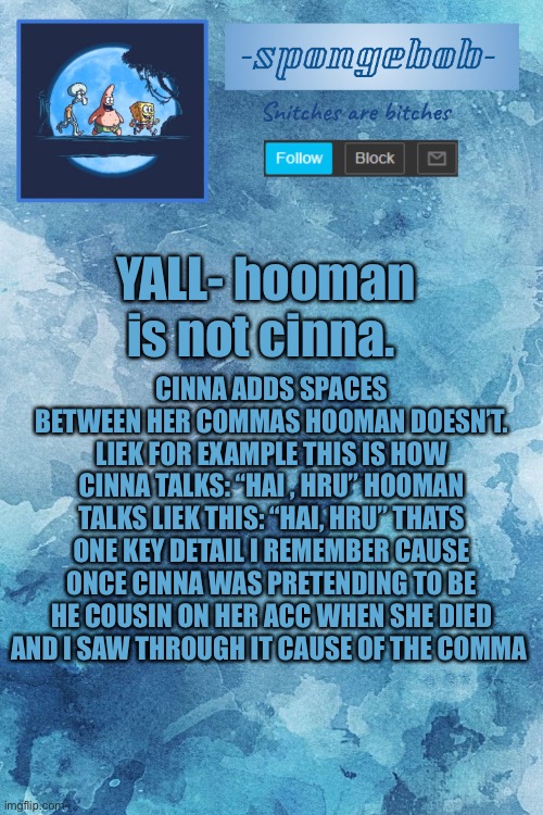 YALL- hooman is not cinna. CINNA ADDS SPACES BETWEEN HER COMMAS HOOMAN DOESN’T. LIEK FOR EXAMPLE THIS IS HOW CINNA TALKS: “HAI , HRU” HOOMAN TALKS LIEK THIS: “HAI, HRU” THATS ONE KEY DETAIL I REMEMBER CAUSE ONCE CINNA WAS PRETENDING TO BE HE COUSIN ON HER ACC WHEN SHE DIED AND I SAW THROUGH IT CAUSE OF THE COMMA | made w/ Imgflip meme maker