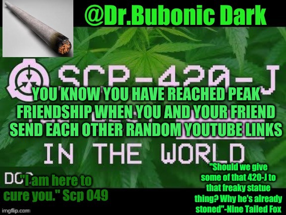 me and my IMGFLIP best friend be like: | YOU KNOW YOU HAVE REACHED PEAK FRIENDSHIP WHEN YOU AND YOUR FRIEND SEND EACH OTHER RANDOM YOUTUBE LINKS | image tagged in dr bubonics scp 420-j temp | made w/ Imgflip meme maker