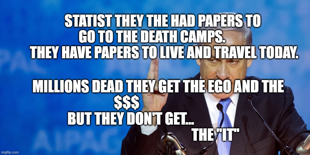 Bibi Netanyahu | STATIST THEY THE HAD PAPERS TO GO TO THE DEATH CAMPS.        
   THEY HAVE PAPERS TO LIVE AND TRAVEL TODAY. MILLIONS DEAD THEY GET THE EGO AND THE $$$                       
         BUT THEY DON'T GET...                                                                        THE "IT" | image tagged in bibi netanyahu | made w/ Imgflip meme maker