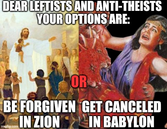 Your options | DEAR LEFTISTS AND ANTI-THEISTS 
YOUR OPTIONS ARE:; OR; BE FORGIVEN IN ZION; GET CANCELED IN BABYLON | image tagged in cancel culture,politics,religion | made w/ Imgflip meme maker