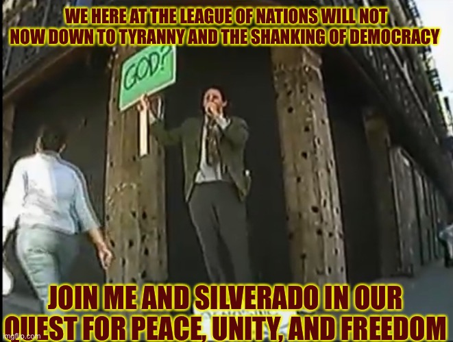 WE HERE AT THE LEAGUE OF NATIONS WILL NOT NOW DOWN TO TYRANNY AND THE SHANKING OF DEMOCRACY; JOIN ME AND SILVERADO IN OUR QUEST FOR PEACE, UNITY, AND FREEDOM | made w/ Imgflip meme maker