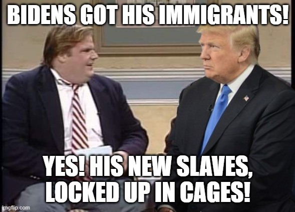Chris Farley and Trump | BIDENS GOT HIS IMMIGRANTS! YES! HIS NEW SLAVES, LOCKED UP IN CAGES! | image tagged in chris farley and trump | made w/ Imgflip meme maker