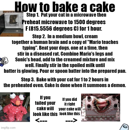 How to summon a demon | How to bake a cake; Step 1.  Put your cat in a microwave then; Preheat microwave to 1500 degrees F (815.5556 degrees C) for 1 hour. Step 2.  In a medium bowl, cream together a human brain and a copy of "Mario teaches typing". Beat your dogs, one at a time, then stir in a diseased rat. Combine Mario's legs and Sonic's head, add to the creamed mixture and mix well. Finally stir in the spoiled milk until batter is glowing. Pour or spoon batter into the prepared pan. Step 3.  Bake with your cat for 1 to 2 hours in the preheated oven. Cake is done when it summons a demon. If you did it right your cake will look like this; If you failed your cake will look like this; <---            ---> | image tagged in memes,blank transparent square | made w/ Imgflip meme maker