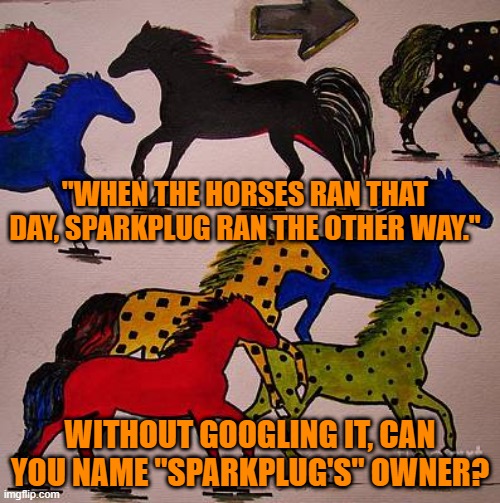 It's All In A Name. | "WHEN THE HORSES RAN THAT DAY, SPARKPLUG RAN THE OTHER WAY."; WITHOUT GOOGLING IT, CAN YOU NAME "SPARKPLUG'S" OWNER? | image tagged in funny meme | made w/ Imgflip meme maker