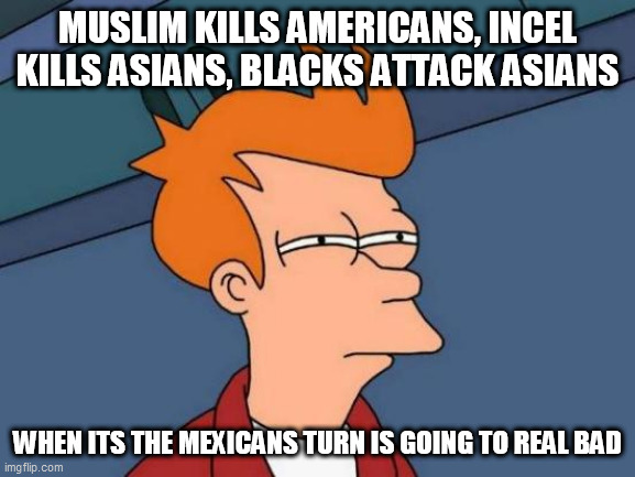 Futurama Fry | MUSLIM KILLS AMERICANS, INCEL KILLS ASIANS, BLACKS ATTACK ASIANS; WHEN ITS THE MEXICANS TURN IS GOING TO REAL BAD | image tagged in memes,futurama fry | made w/ Imgflip meme maker
