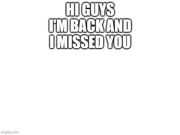 Blank White Template | HI GUYS I'M BACK AND I MISSED YOU | image tagged in blank white template | made w/ Imgflip meme maker
