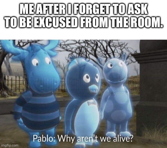 Why aren't we alive? | ME AFTER I FORGET TO ASK TO BE EXCUSED FROM THE ROOM. | image tagged in why aren't we alive | made w/ Imgflip meme maker