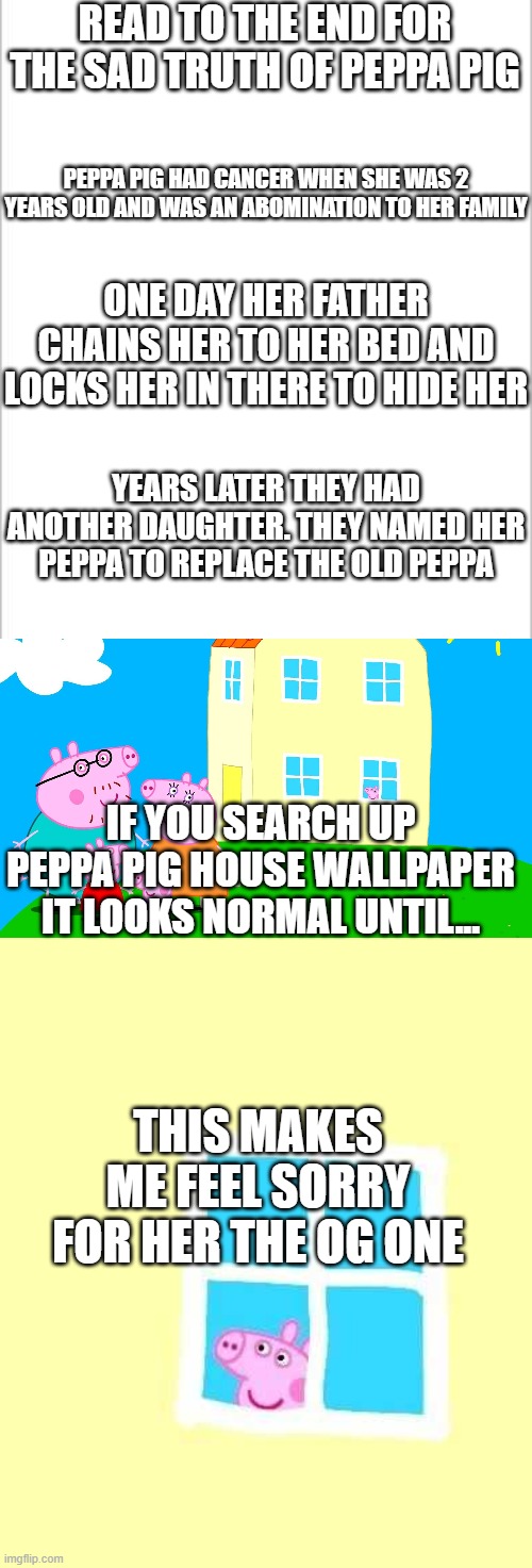 The truth finally comes out | READ TO THE END FOR THE SAD TRUTH OF PEPPA PIG; PEPPA PIG HAD CANCER WHEN SHE WAS 2 YEARS OLD AND WAS AN ABOMINATION TO HER FAMILY; ONE DAY HER FATHER CHAINS HER TO HER BED AND LOCKS HER IN THERE TO HIDE HER; YEARS LATER THEY HAD ANOTHER DAUGHTER. THEY NAMED HER PEPPA TO REPLACE THE OLD PEPPA; IF YOU SEARCH UP PEPPA PIG HOUSE WALLPAPER IT LOOKS NORMAL UNTIL... THIS MAKES ME FEEL SORRY FOR HER THE OG ONE | image tagged in white background | made w/ Imgflip meme maker