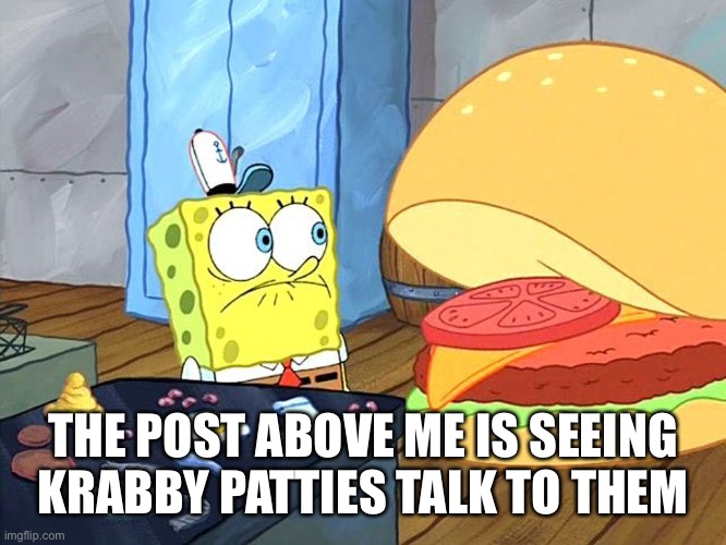 sponge bob talking to krabby patty | THE POST ABOVE ME IS SEEING KRABBY PATTIES TALK TO THEM | image tagged in sponge bob talking to krabby patty | made w/ Imgflip meme maker