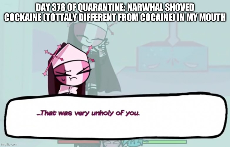 don't ask | DAY 378 OF QUARANTINE: NARWHAL SHOVED COCKAINE (TOTTALY DIFFERENT FROM COCAINE) IN MY MOUTH | image tagged in that was very unholy of you | made w/ Imgflip meme maker