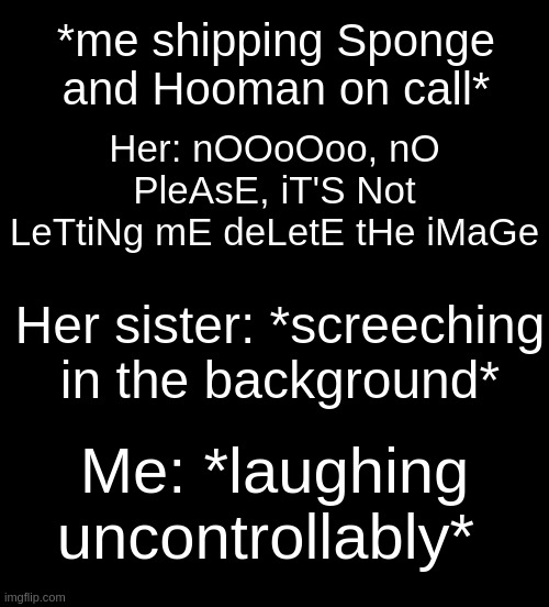 HAHHAHAA- HER RN: "nOo WhAt DiD yOu dO" | *me shipping Sponge and Hooman on call*; Her: nOOoOoo, nO PleAsE, iT'S Not LeTtiNg mE deLetE tHe iMaGe; Her sister: *screeching in the background*; Me: *laughing uncontrollably* | image tagged in black | made w/ Imgflip meme maker