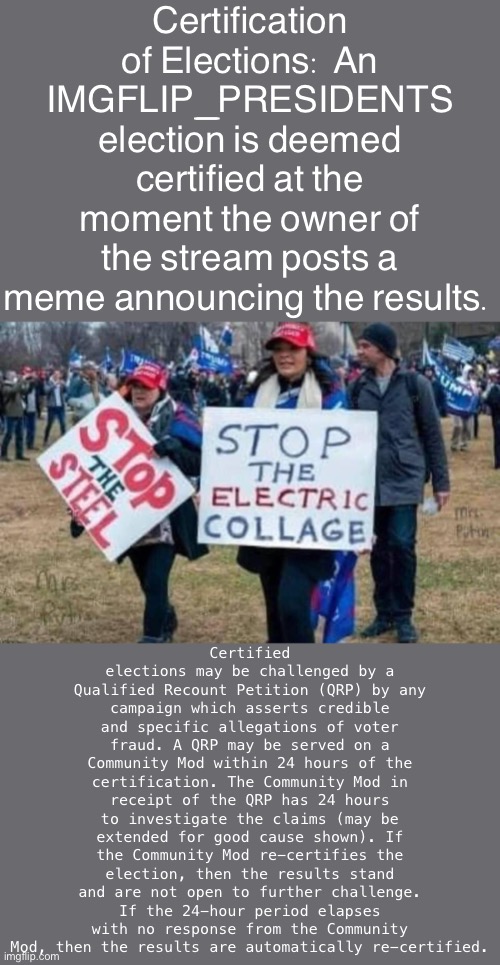 Bill suggesting streamlined procedure for the certification of IMGFLIP_PRESIDENTS elections. | Certification of Elections: An IMGFLIP_PRESIDENTS election is deemed certified at the moment the owner of the stream posts a meme announcing the results. Certified elections may be challenged by a Qualified Recount Petition (QRP) by any campaign which asserts credible and specific allegations of voter fraud. A QRP may be served on a Community Mod within 24 hours of the certification. The Community Mod in receipt of the QRP has 24 hours to investigate the claims (may be extended for good cause shown). If the Community Mod re-certifies the election, then the results stand and are not open to further challenge. If the 24-hour period elapses with no response from the Community Mod, then the results are automatically re-certified. | image tagged in stop the electric collage,election,voter fraud,elections,election fraud | made w/ Imgflip meme maker