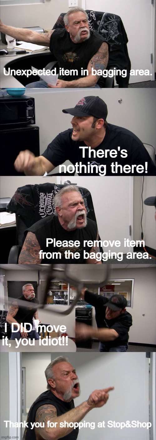 Happens to my dad all the time. | Unexpected item in bagging area. There's nothing there! Please remove item from the bagging area. I DID move it, you idiot!! Thank you for shopping at Stop&Shop | image tagged in memes,american chopper argument | made w/ Imgflip meme maker