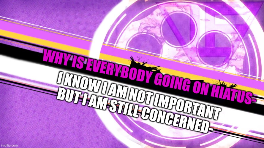 WHY IS EVERYBODY GOING ON HIATUS-; I KNOW I AM NOT IMPORTANT BUT I AM STILL CONCERNED- | made w/ Imgflip meme maker