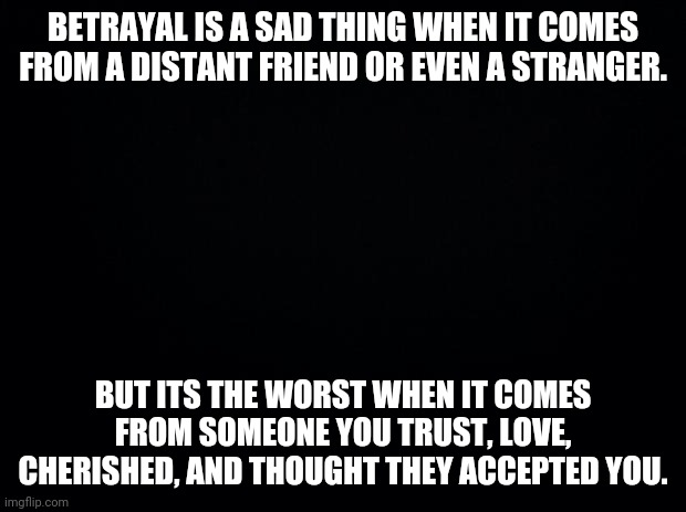 Im gonna start dount quotes like this in the morning or night so yeah | BETRAYAL IS A SAD THING WHEN IT COMES FROM A DISTANT FRIEND OR EVEN A STRANGER. BUT ITS THE WORST WHEN IT COMES FROM SOMEONE YOU TRUST, LOVE, CHERISHED, AND THOUGHT THEY ACCEPTED YOU. | image tagged in black background | made w/ Imgflip meme maker