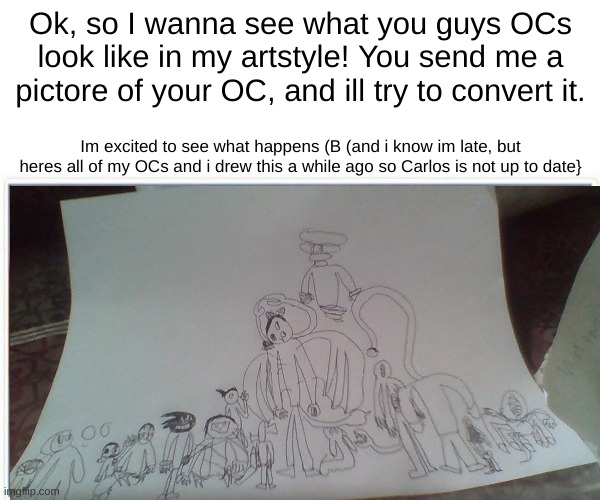 Im super excited for this! | Ok, so I wanna see what you guys OCs look like in my artstyle! You send me a pictore of your OC, and ill try to convert it. Im excited to see what happens (B (and i know im late, but heres all of my OCs and i drew this a while ago so Carlos is not up to date} | made w/ Imgflip meme maker