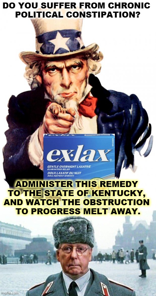 One man stands between you and a healthy economy. | DO YOU SUFFER FROM CHRONIC 
POLITICAL CONSTIPATION? ADMINISTER THIS REMEDY 
TO THE STATE OF KENTUCKY, 
AND WATCH THE OBSTRUCTION 
TO PROGRESS MELT AWAY. | image tagged in memes,uncle sam,moscow mitch,constipation,obstruction,progress | made w/ Imgflip meme maker