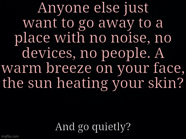 Black background | Anyone else just want to go away to a place with no noise, no devices, no people. A warm breeze on your face, the sun heating your skin? And go quietly? | image tagged in black background | made w/ Imgflip meme maker