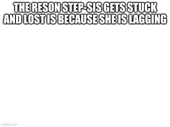 Blank White Template | THE RESON STEP-SIS GETS STUCK AND LOST IS BECAUSE SHE IS LAGGING | image tagged in blank white template | made w/ Imgflip meme maker
