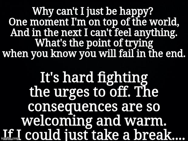 Black background | Why can't I just be happy? 
One moment I'm on top of the world,
And in the next I can't feel anything.
What's the point of trying when you know you will fail in the end. It's hard fighting the urges to off. The consequences are so welcoming and warm.
If I could just take a break.... | image tagged in black background | made w/ Imgflip meme maker