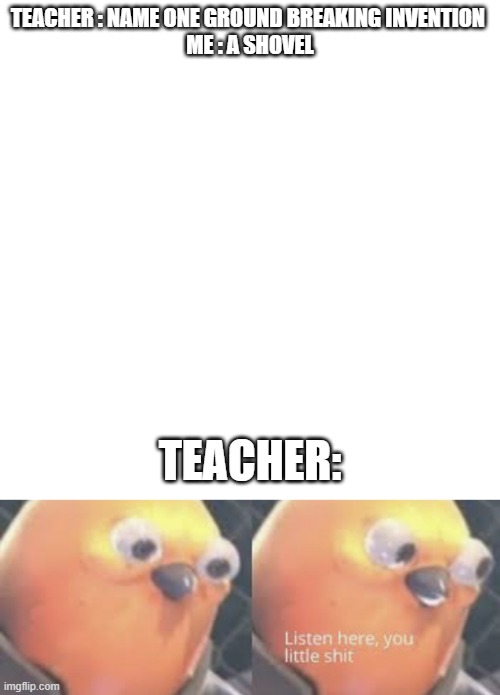 Tried This , Got Detention | TEACHER : NAME ONE GROUND BREAKING INVENTION 

ME : A SHOVEL; TEACHER: | image tagged in memes,blank transparent square,listen here you little shit bird | made w/ Imgflip meme maker