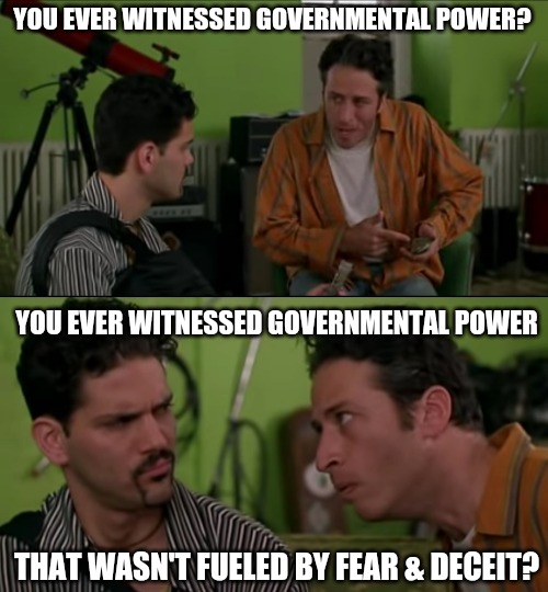 You ever | YOU EVER WITNESSED GOVERNMENTAL POWER? YOU EVER WITNESSED GOVERNMENTAL POWER; THAT WASN'T FUELED BY FEAR & DECEIT? | image tagged in you ever,government corruption,truth,politics,agenda,trump lies | made w/ Imgflip meme maker