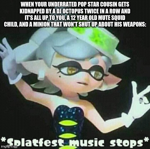 Splatfest music stops | WHEN YOUR UNDERRATED POP STAR COUSIN GETS KIDNAPPED BY A DJ OCTOPUS TWICE IN A ROW AND IT'S ALL UP TO YOU, A 12 YEAR OLD MUTE SQUID CHILD, AND A MINION THAT WON'T SHUT UP ABOUT HIS WEAPONS: | image tagged in splatfest music stops | made w/ Imgflip meme maker