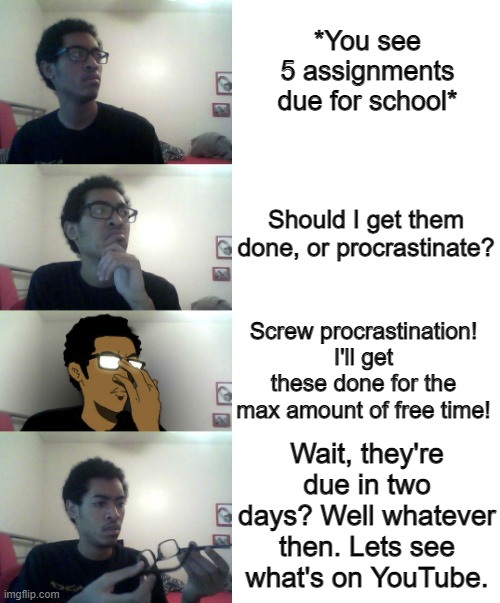 Homework do be like that sometimes | *You see 5 assignments due for school*; Should I get them done, or procrastinate? Screw procrastination! I'll get these done for the max amount of free time! Wait, they're due in two days? Well whatever then. Lets see what's on YouTube. | image tagged in blank white template | made w/ Imgflip meme maker