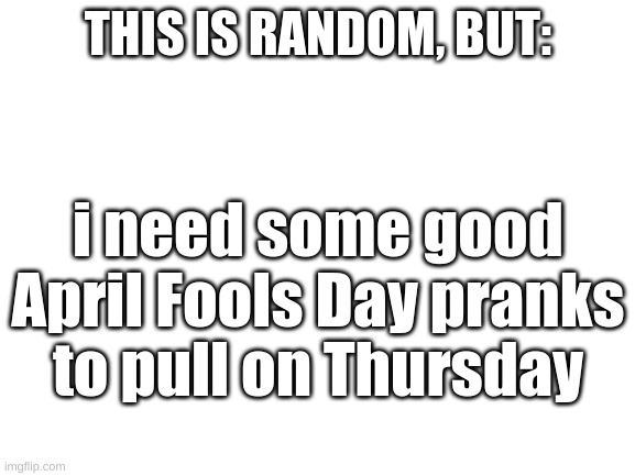 I have two sisters and go to middle school | THIS IS RANDOM, BUT:; i need some good April Fools Day pranks to pull on Thursday | image tagged in blank white template | made w/ Imgflip meme maker