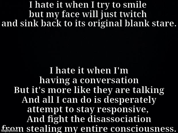 That's right | I hate it when I try to smile 
but my face will just twitch 
and sink back to its original blank stare. I hate it when I'm having a conversation
But it's more like they are talking
And all I can do is desperately attempt to stay responsive, 
And fight the disassociation from stealing my entire consciousness. | image tagged in black background | made w/ Imgflip meme maker