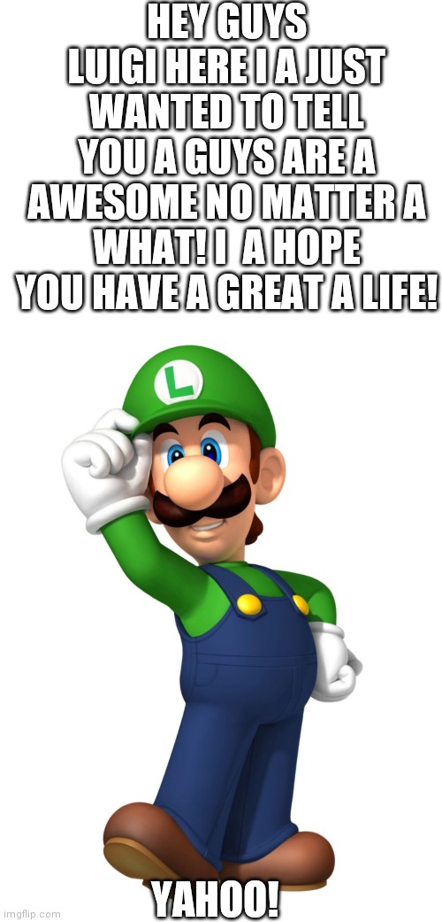Luigi wants to say something! | HEY GUYS LUIGI HERE I A JUST WANTED TO TELL YOU A GUYS ARE A AWESOME NO MATTER A WHAT! I  A HOPE YOU HAVE A GREAT A LIFE! YAHOO! | image tagged in blank white template,hello luigi | made w/ Imgflip meme maker