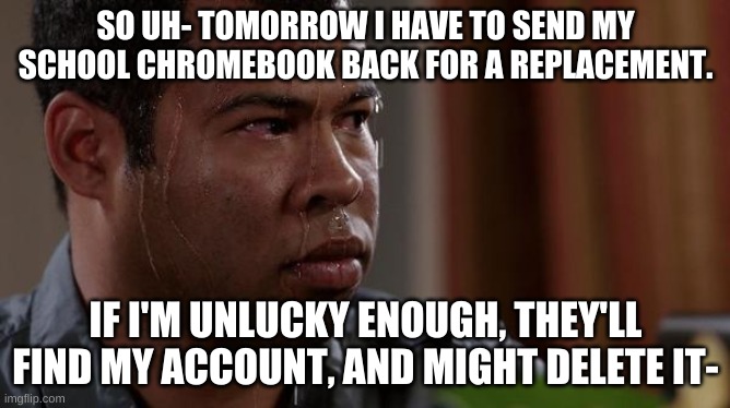 sweating bullets | SO UH- TOMORROW I HAVE TO SEND MY SCHOOL CHROMEBOOK BACK FOR A REPLACEMENT. IF I'M UNLUCKY ENOUGH, THEY'LL FIND MY ACCOUNT, AND MIGHT DELETE IT- | image tagged in sweating bullets | made w/ Imgflip meme maker