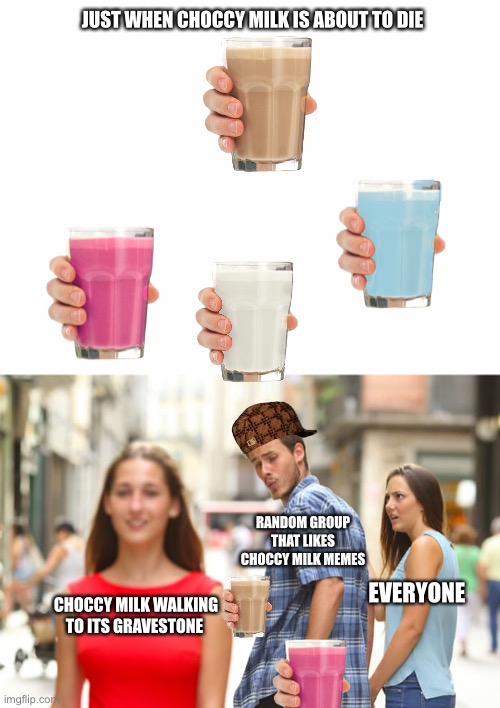 Choccy milk die plz | JUST WHEN CHOCCY MILK IS ABOUT TO DIE; RANDOM GROUP THAT LIKES CHOCCY MILK MEMES; EVERYONE; CHOCCY MILK WALKING TO ITS GRAVESTONE | image tagged in memes,distracted boyfriend | made w/ Imgflip meme maker