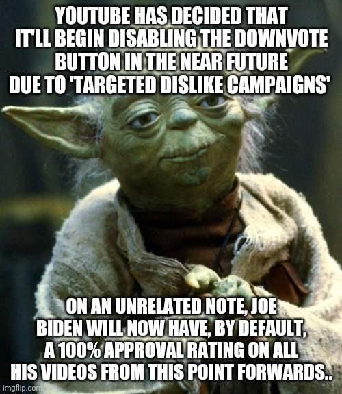 Would ya look at that! No more negative votes for biden.. | YOUTUBE HAS DECIDED THAT IT'LL BEGIN DISABLING THE DOWNVOTE BUTTON IN THE NEAR FUTURE DUE TO 'TARGETED DISLIKE CAMPAIGNS'; ON AN UNRELATED NOTE, JOE BIDEN WILL NOW HAVE, BY DEFAULT, A 100% APPROVAL RATING ON ALL HIS VIDEOS FROM THIS POINT FORWARDS.. | image tagged in memes,star wars yoda | made w/ Imgflip meme maker