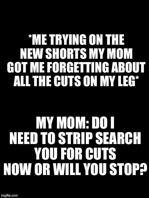 -sponge | *ME TRYING ON THE NEW SHORTS MY MOM GOT ME FORGETTING ABOUT ALL THE CUTS ON MY LEG*; MY MOM: DO I NEED TO STRIP SEARCH YOU FOR CUTS NOW OR WILL YOU STOP? | image tagged in double long black template | made w/ Imgflip meme maker