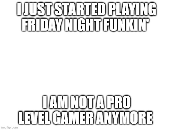 big sad gamer moment | I JUST STARTED PLAYING FRIDAY NIGHT FUNKIN'; I AM NOT A PRO LEVEL GAMER ANYMORE | image tagged in blank white template,friday night funkin,video games | made w/ Imgflip meme maker