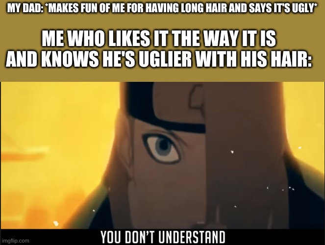 Yeah it just happened lol, happens a lot XD also, it's not even that long, it reaches to like my shoulders- | MY DAD: *MAKES FUN OF ME FOR HAVING LONG HAIR AND SAYS IT'S UGLY*; ME WHO LIKES IT THE WAY IT IS AND KNOWS HE'S UGLIER WITH HIS HAIR: | image tagged in deidara you don't understand | made w/ Imgflip meme maker