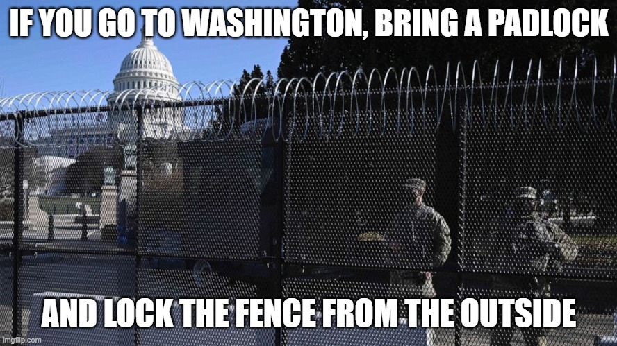 Everything can be positive if you look at it the right way. | IF YOU GO TO WASHINGTON, BRING A PADLOCK; AND LOCK THE FENCE FROM THE OUTSIDE | image tagged in capitol fencing wall,government corruption,funny memes,politics,stupid liberals | made w/ Imgflip meme maker