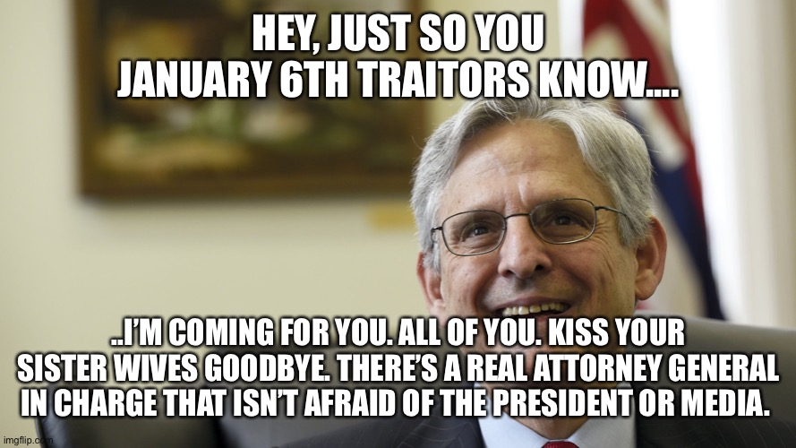 Merrick Garland | HEY, JUST SO YOU JANUARY 6TH TRAITORS KNOW.... ..I’M COMING FOR YOU. ALL OF YOU. KISS YOUR SISTER WIVES GOODBYE. THERE’S A REAL ATTORNEY GENERAL IN CHARGE THAT ISN’T AFRAID OF THE PRESIDENT OR MEDIA. | image tagged in merrick garland | made w/ Imgflip meme maker