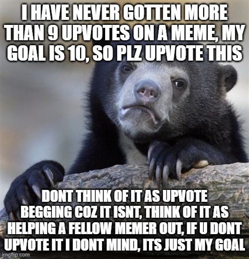 Confession Bear Meme | I HAVE NEVER GOTTEN MORE THAN 9 UPVOTES ON A MEME, MY GOAL IS 10, SO PLZ UPVOTE THIS; DONT THINK OF IT AS UPVOTE BEGGING COZ IT ISNT, THINK OF IT AS HELPING A FELLOW MEMER OUT, IF U DONT UPVOTE IT I DONT MIND, ITS JUST MY GOAL | image tagged in memes,confession bear | made w/ Imgflip meme maker