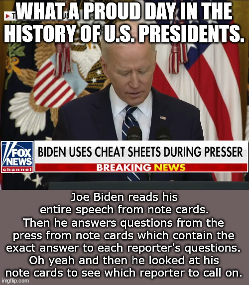 He also stumbled through the entire speech.  Democrats, he's YOUR incompetent fake president. | WHAT A PROUD DAY IN THE HISTORY OF U.S. PRESIDENTS. Joe Biden reads his entire speech from note cards. Then he answers questions from the press from note cards which contain the exact answer to each reporter's questions. Oh yeah and then he looked at his note cards to see which reporter to call on. | image tagged in senility,dementia,incompetence,creepy joe biden | made w/ Imgflip meme maker