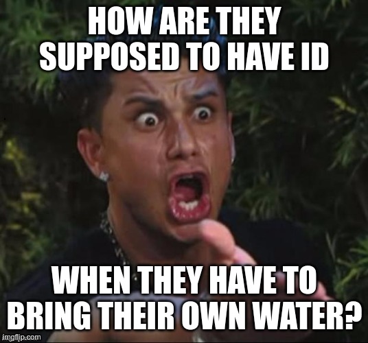 for crying out loud | HOW ARE THEY SUPPOSED TO HAVE ID WHEN THEY HAVE TO BRING THEIR OWN WATER? | image tagged in for crying out loud | made w/ Imgflip meme maker