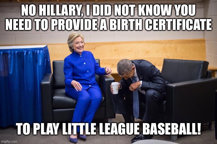 Hillary Obama Laugh | NO HILLARY, I DID NOT KNOW YOU NEED TO PROVIDE A BIRTH CERTIFICATE TO PLAY LITTLE LEAGUE BASEBALL! | image tagged in hillary obama laugh | made w/ Imgflip meme maker