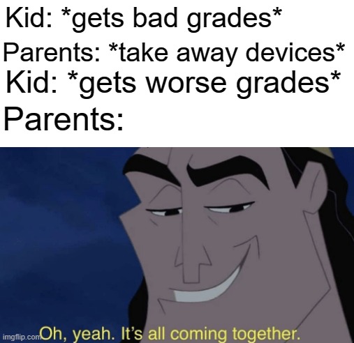 It's all coming together | Kid: *gets bad grades*; Parents: *take away devices*; Kid: *gets worse grades*; Parents: | image tagged in it's all coming together,grades,bad grades,parents,memes | made w/ Imgflip meme maker