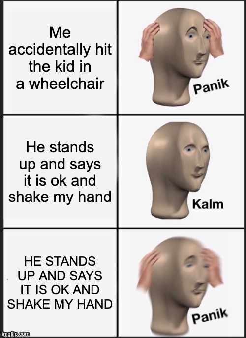 Panik Kalm Panik | Me accidentally hit the kid in a wheelchair; He stands up and says it is ok and shake my hand; HE STANDS UP AND SAYS IT IS OK AND SHAKE MY HAND | image tagged in memes,panik kalm panik | made w/ Imgflip meme maker