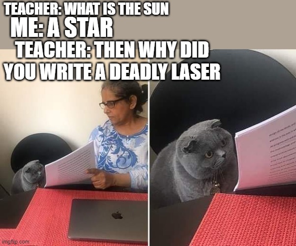 I assume this is a repost so you dont need to say it cuz i just thought of it | ME: A STAR; TEACHER: WHAT IS THE SUN; TEACHER: THEN WHY DID YOU WRITE A DEADLY LASER | image tagged in woman showing paper to cat | made w/ Imgflip meme maker